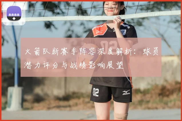 火箭队新赛季阵容深度解析:球员潜力评分与战绩影响展望