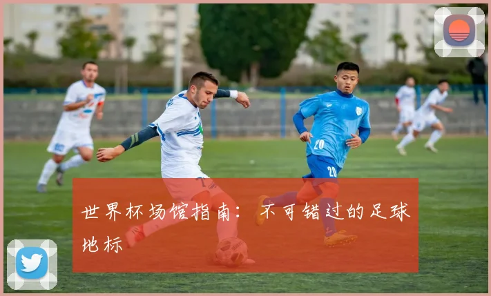 世界杯场馆指南：不可错过的足球地标