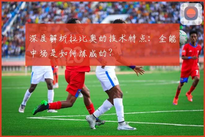 深度解析拉比奥的技术特点：全能中场是如何炼成的？