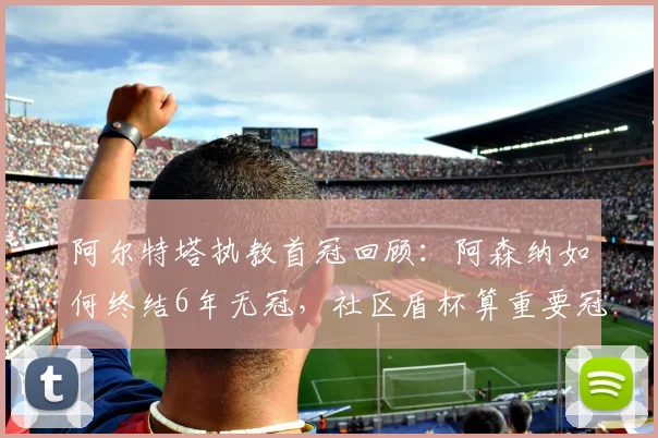 阿尔特塔执教首冠回顾：阿森纳如何终结6年无冠，社区盾杯算重要冠军吗？