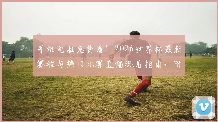 手机电脑免费看！2026世界杯最新赛程与热门比赛直播观看指南，附回放平台